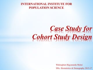 Wahengbam Bigyananda Meitei
MSc. Biostatistics & Demography 2015-17
Case Study for
Cohort Study Design
INTERNATIONAL INSTITUTE FOR
POPULATION SCIENCE
 