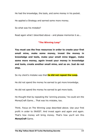 He had the knowledge, the tools, and some money in his pocket.


He applied a Strategy and earned some more money.


So what was his mistake?


Read again what I described above - and please memorize it as...


                         “The Winning Loop”


You must use the free resources in order to create your first
small   mine,    make     some     money,      invest   the    money     in
knowledge and tools, make your small mine bigger, make
some more money, again invest your money in knowledge
and tools, create another small mine, and so on. Just do not
stop.


So my client's mistake was that he did not repeat the Loop.


He did not spend the money he earned to get more knowledge.


He did not spend the money he earned to get more tools.


He thought that by repeating the 'winning process,' he could win the
MoneyCraft Game... That was his mistake, too.


Think. Focus on The Winning Loop described above. Use your first
profit in order to INVEST. And invest again and again and again.
That's how money will bring money. That's how you'll win this
MoneyCraft Game.



___________________________________________________________________________
The Big Yellow Book Of Turbo Marketing Secrets                          10
 