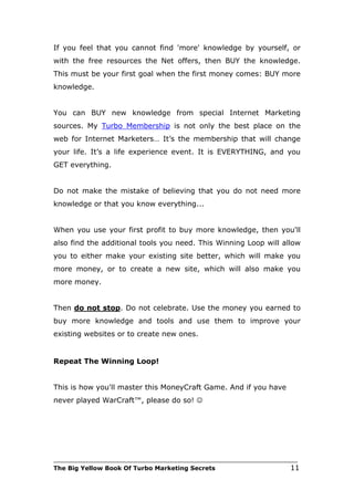 If you feel that you cannot find 'more' knowledge by yourself, or
with the free resources the Net offers, then BUY the knowledge.
This must be your first goal when the first money comes: BUY more
knowledge.


You can BUY new knowledge from special Internet Marketing
sources. My Turbo Membership is not only the best place on the
web for Internet Marketers… It’s the membership that will change
your life. It’s a life experience event. It is EVERYTHING, and you
GET everything.


Do not make the mistake of believing that you do not need more
knowledge or that you know everything...


When you use your first profit to buy more knowledge, then you'll
also find the additional tools you need. This Winning Loop will allow
you to either make your existing site better, which will make you
more money, or to create a new site, which will also make you
more money.


Then do not stop. Do not celebrate. Use the money you earned to
buy more knowledge and tools and use them to improve your
existing websites or to create new ones.


Repeat The Winning Loop!


This is how you'll master this MoneyCraft Game. And if you have
never played WarCraft™, please do so! 




___________________________________________________________________________
The Big Yellow Book Of Turbo Marketing Secrets                          11
 