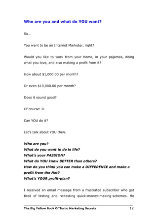 Who are you and what do YOU want?


So…


You want to be an Internet Marketer, right?


Would you like to work from your home, in your pajamas, doing
what you love, and also making a profit from it?


How about $1,000.00 per month?


Or even $10,000.00 per month?


Does it sound good?


Of course! 


Can YOU do it?


Let's talk about YOU then.


Who are you?
What do you want to do in life?
What's your PASSION?
What do YOU know BETTER than others?
How do you think you can make a DIFFERENCE and make a
profit from the Net?
What's YOUR profit-plan?


I received an email message from a frustrated subscriber who got
tired of testing and re-testing quick-money-making-schemes. He

___________________________________________________________________________
The Big Yellow Book Of Turbo Marketing Secrets                          12
 