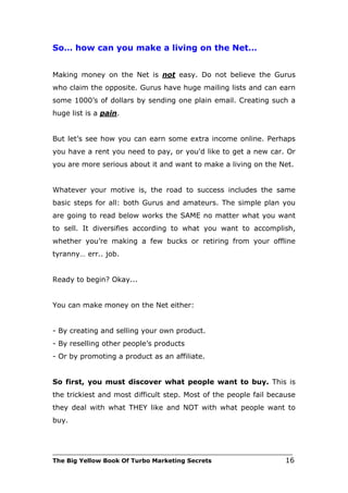 So… how can you make a living on the Net…


Making money on the Net is not easy. Do not believe the Gurus
who claim the opposite. Gurus have huge mailing lists and can earn
some 1000’s of dollars by sending one plain email. Creating such a
huge list is a pain.


But let’s see how you can earn some extra income online. Perhaps
you have a rent you need to pay, or you'd like to get a new car. Or
you are more serious about it and want to make a living on the Net.


Whatever your motive is, the road to success includes the same
basic steps for all: both Gurus and amateurs. The simple plan you
are going to read below works the SAME no matter what you want
to sell. It diversifies according to what you want to accomplish,
whether you’re making a few bucks or retiring from your offline
tyranny… err.. job.


Ready to begin? Okay...


You can make money on the Net either:


- By creating and selling your own product.
- By reselling other people’s products
- Or by promoting a product as an affiliate.


So first, you must discover what people want to buy. This is
the trickiest and most difficult step. Most of the people fail because
they deal with what THEY like and NOT with what people want to
buy.



___________________________________________________________________________
The Big Yellow Book Of Turbo Marketing Secrets                          16
 
