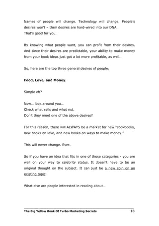 Names of people will change. Technology will change. People’s
desires won't – their desires are hard-wired into our DNA.
That's good for you.


By knowing what people want, you can profit from their desires.
And since their desires are predictable, your ability to make money
from your book ideas just got a lot more profitable, as well.


So, here are the top three general desires of people:


Food, Love, and Money.


Simple eh?


Now… look around you…
Check what sells and what not.
Don’t they meet one of the above desires?


For this reason, there will ALWAYS be a market for new “cookbooks,
new books on love, and new books on ways to make money.”


This will never change. Ever.


So if you have an idea that fits in one of those categories - you are
well on your way to celebrity status. It doesn’t have to be an
original thought on the subject. It can just be a new spin on an
existing topic.


What else are people interested in reading about…




___________________________________________________________________________
The Big Yellow Book Of Turbo Marketing Secrets                          18
 
