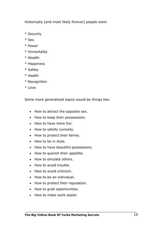 Historically (and most likely forever) people want:


* Security
* Sex
* Power
* Immortality
* Wealth
* Happiness
* Safety
* Health
* Recognition
* Love


Some more generalized topics would be things like:


   •    How to attract the opposite sex.
   •    How to keep their possessions.
   •    How to have more fun.
   •    How to satisfy curiosity.
   •    How to protect their family.
   •    How to be in style.
   •    How to have beautiful possessions.
   •    How to quench their appetite.
   •    How to emulate others.
   •    How to avoid trouble.
   •    How to avoid criticism.
   •    How to be an individual.
   •    How to protect their reputation.
   •    How to grab opportunities.
   •    How to make work easier.



___________________________________________________________________________
The Big Yellow Book Of Turbo Marketing Secrets                          19
 