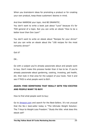 When you brainstorm ideas for promoting a product or for creating
your own product, keep those customers’ desires in mind.


And then NARROW your topic. And BE DRAMATIC.
You don’t want to write a book just about “Love” because it’s far
TOO general of a topic. But you can write an ebook “How to be a
better lover than Don Juan!”


You don’t want to write an ebook about “Recipes for your dinner”
but you can write an ebook about the “100 recipes for the most
romantic dinner!”


Got it?


OK…


Go with a subject you’re already passionate about and people want
to buy. Don’t make this process harder than it has to be. If you’re
already passionate about gardening, cooking, investing, pet health,
etc. then look in that area for the subject of your book. Test it and
see if THIS is what people want to BUY.


AGAIN: FIND SOMETHING THAT REALLY GETS YOU EXCITED
AND PEOPLE WANT TO BUY!


How to find what people want to buy:


Go to Amazon.com and search for the Best-Sellers. It's not unusual
that the No.1 best-seller today is “The Ultimate Weight Solution:
The 7 Keys to Weight Loss Freedom.” Study the title: what does this
ebook sell?

___________________________________________________________________________
The Big Yellow Book Of Turbo Marketing Secrets                          20
 