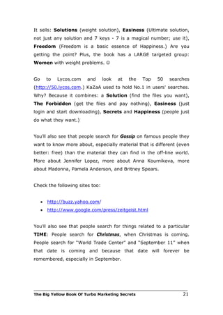 It sells: Solutions (weight solution), Easiness (Ultimate solution,
not just any solution and 7 keys - 7 is a magical number; use it),
Freedom (Freedom is a basic essence of Happiness.) Are you
getting the point? Plus, the book has a LARGE targeted group:
Women with weight problems. 


Go       to   Lycos.com   and     look   at   the    Top    50    searches
(http://50.lycos.com.) KaZaA used to hold No.1 in users' searches.
Why? Because it combines: a Solution (find the files you want),
The Forbidden (get the files and pay nothing), Easiness (just
login and start downloading), Secrets and Happiness (people just
do what they want.)


You'll also see that people search for Gossip on famous people they
want to know more about, especially material that is different (even
better: free) than the material they can find in the off-line world.
More about Jennifer Lopez, more about Anna Kournikova, more
about Madonna, Pamela Anderson, and Britney Spears.


Check the following sites too:


     •   http://buzz.yahoo.com/
     •   http://www.google.com/press/zeitgeist.html


You'll also see that people search for things related to a particular
TIME: People search for Christmas, when Christmas is coming.
People search for “World Trade Center” and “September 11” when
that date is coming and because that date will forever be
remembered, especially in September.




___________________________________________________________________________
The Big Yellow Book Of Turbo Marketing Secrets                          21
 