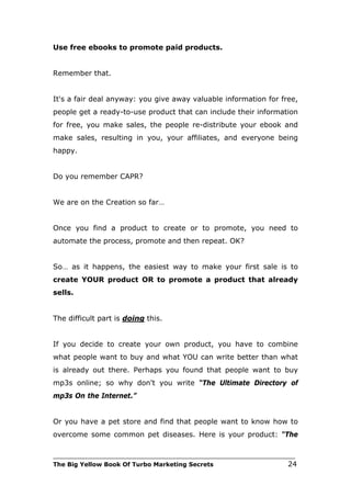 Use free ebooks to promote paid products.


Remember that.


It's a fair deal anyway: you give away valuable information for free,
people get a ready-to-use product that can include their information
for free, you make sales, the people re-distribute your ebook and
make sales, resulting in you, your affiliates, and everyone being
happy.


Do you remember CAPR?


We are on the Creation so far…


Once you find a product to create or to promote, you need to
automate the process, promote and then repeat. OK?


So… as it happens, the easiest way to make your first sale is to
create YOUR product OR to promote a product that already
sells.


The difficult part is doing this.


If you decide to create your own product, you have to combine
what people want to buy and what YOU can write better than what
is already out there. Perhaps you found that people want to buy
mp3s online; so why don't you write “The Ultimate Directory of
mp3s On the Internet.”


Or you have a pet store and find that people want to know how to
overcome some common pet diseases. Here is your product: “The

___________________________________________________________________________
The Big Yellow Book Of Turbo Marketing Secrets                          24
 