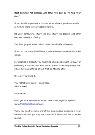 Most Common Pet Diseases And What You Can Do To Help Your
Pets.”


If you decide to promote a product as an affiliate, you have to offer
something more to your website visitors.


Do your homework… study the site, study the product and offer
bonuses nobody is offering.


You must go your extra mile in order to make the difference.


If you do not make the difference, you will never stand out from the
crowd.


For creating a product, you must find what people want to buy. For
promoting a product, you must come up with something unique that
others have not offered OR will NOT be ABLE to offer.


OK… say you found it.


You FOUND your super – duper idea.
What’s next?


Automation.


First, get your own domain name. Here is our registrar system:
www.TheInternetCompany.ws


Then, you need to make one of the most serious decisions in your
business life and you may not know HOW important this is, so be
careful:

___________________________________________________________________________
The Big Yellow Book Of Turbo Marketing Secrets                          25
 