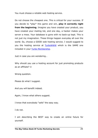 You must choose a reliable web hosting service.


Do not choose the cheapest one. This is critical for your success. If
you decide to *play* this game and win, play it correctly right
from the beginning. Imagine you have created your product, you
have created your mailing list, and one day, a hacker makes your
server a mess. Your database is gone with no back-up kept. This is
not just my imagination. These things happen everyday all over the
world. So, choose a GOOD web hosting service. I would suggest to
you the hosting service at TurboWWW which is the SAME one
included in your Turbo Membership.


Just in case you are wondering…


Why should you use a hosting account for just promoting products
as an affiliate? 


Wrong question.


Please do what I suggest.


And you will benefit indeed.


Again, I know what others suggest.


I know that everybody “sells” the easy way.


I do not.


I am describing the BEST way to create an online future for
yourself.

___________________________________________________________________________
The Big Yellow Book Of Turbo Marketing Secrets                          26
 