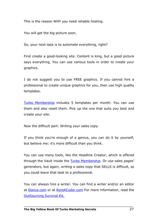 This is the reason WHY you need reliable hosting.


You will get the big picture soon.


So, your next task is to automate everything, right?


First create a good-looking site. Content is king, but a good picture
says everything. You can use various tools in order to create your
graphics.


I do not suggest you to use FREE graphics. If you cannot hire a
professional to create unique graphics for you, then use high quality
templates.


Turbo Membership includes 5 templates per month. You can use
them and also resell them. Pick up the one that suits you best and
create your site.


Now the difficult part: Writing your sales copy.


If you think you're enough of a genius, you can do it by yourself,
but believe me: it's more difficult than you think.


You can use many tools, like the Headline Creator, which is offered
through the Vault inside the Turbo Membership. Or use sales pages’
generators, but again, writing a sales copy that SELLS is difficult, so
you could leave that task to a professional.


You can always hire a writer. You can find a writer and/or an editor
at Elance.com or at RentACoder.com For more information, read the
OutSourcing Survival Kit.

___________________________________________________________________________
The Big Yellow Book Of Turbo Marketing Secrets                          27
 