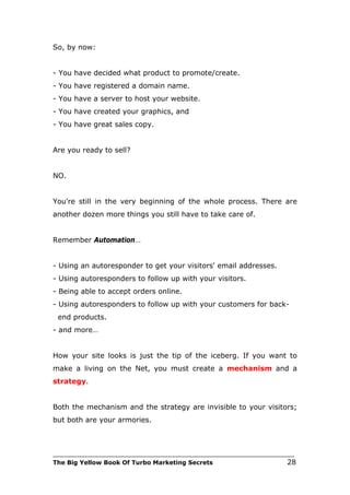 So, by now:


- You have decided what product to promote/create.
- You have registered a domain name.
- You have a server to host your website.
- You have created your graphics, and
- You have great sales copy.


Are you ready to sell?


NO.


You're still in the very beginning of the whole process. There are
another dozen more things you still have to take care of.


Remember Automation…


- Using an autoresponder to get your visitors' email addresses.
- Using autoresponders to follow up with your visitors.
- Being able to accept orders online.
- Using autoresponders to follow up with your customers for back-
 end products.
- and more…


How your site looks is just the tip of the iceberg. If you want to
make a living on the Net, you must create a mechanism and a
strategy.


Both the mechanism and the strategy are invisible to your visitors;
but both are your armories.



___________________________________________________________________________
The Big Yellow Book Of Turbo Marketing Secrets                          28
 