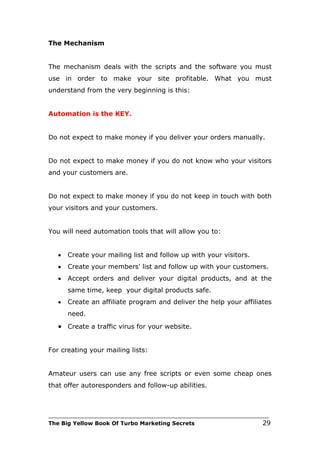 The Mechanism


The mechanism deals with the scripts and the software you must
use in order to make your site profitable. What you must
understand from the very beginning is this:


Automation is the KEY.


Do not expect to make money if you deliver your orders manually.


Do not expect to make money if you do not know who your visitors
and your customers are.


Do not expect to make money if you do not keep in touch with both
your visitors and your customers.


You will need automation tools that will allow you to:


   •   Create your mailing list and follow up with your visitors.
   •   Create your members' list and follow up with your customers.
   •   Accept orders and deliver your digital products, and at the
       same time, keep your digital products safe.
   •   Create an affiliate program and deliver the help your affiliates
       need.
   • Create a traffic virus for your website.


For creating your mailing lists:


Amateur users can use any free scripts or even some cheap ones
that offer autoresponders and follow-up abilities.



___________________________________________________________________________
The Big Yellow Book Of Turbo Marketing Secrets                          29
 