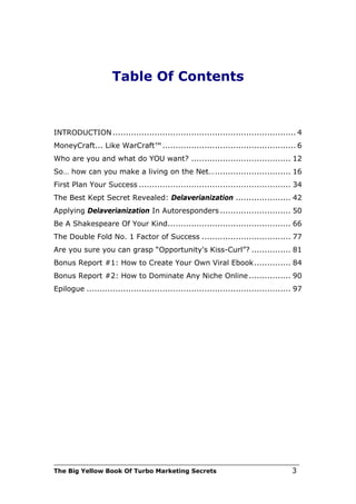 Table Of Contents



INTRODUCTION ...................................................................... 4
MoneyCraft... Like WarCraft™ ................................................... 6
Who are you and what do YOU want? ...................................... 12
So… how can you make a living on the Net… ............................. 16
First Plan Your Success .......................................................... 34
The Best Kept Secret Revealed: Delaverianization ..................... 42
Applying Delaverianization In Autoresponders ........................... 50
Be A Shakespeare Of Your Kind............................................... 66
The Double Fold No. 1 Factor of Success .................................. 77
Are you sure you can grasp “Opportunity's Kiss-Curl”? ............... 81
Bonus Report #1: How to Create Your Own Viral Ebook .............. 84
Bonus Report #2: How to Dominate Any Niche Online ................ 90
Epilogue .............................................................................. 97


   abcdefghijklmnopqrstuvvxyzABCDEFGHIJKLMNOPQRSTUVWXYZ.:,;-
   _!”@§$%&/()=?[]123467890

   abcdefghijklmnopqrstuvvxyzABCDEFGHIJKLMNOPQRSTUVWXYZ.:,;-
   _!”@§$%&/()=?[]123467890

   abcdefghijklmnopqrstuvvxyzABCDEFGHIJKLMNOPQRSTUVWXYZ.:,;-
   _!”@§$%&/()=?[]123467890

abcdefghijklmnopqrstuvvxyzABCDEFGHIJKLMNOPQRSTUVWXYZ.:,;-_!”@§$%&/(




___________________________________________________________________________
The Big Yellow Book Of Turbo Marketing Secrets                                        3
 