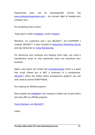 Experienced      users    use     an    autoresponder       service     like
www.turboautoresponders.com – our private label of Aweber.com
(cheaper too.)


For accepting orders online:


“Easy goers” prefer ClickBank™ and/or Paypal™.


Members, my customers and I use DELAVO™, the PLATFORM I
created. DELAVO™ is also included to Delaverian Marketing Course
and also delivered by Turbo Membership.


For delivering your products and keeping them safe, you need a
membership script so only authorized users can download your
products.


Again, easy goers use scripts like LockedAreaLight which is a good
free script indeed but is NOT a landmark of a professional.
DELAVO™ offers the fullest online management platform you will
ever need to control EVERYTHING.


For creating an affiliate program:


Many people use ClickBank™ too, because it allows you to get orders
and also offer an affiliate program.


Turbo Members use DELAVO™.


Listen…




___________________________________________________________________________
The Big Yellow Book Of Turbo Marketing Secrets                          30
 
