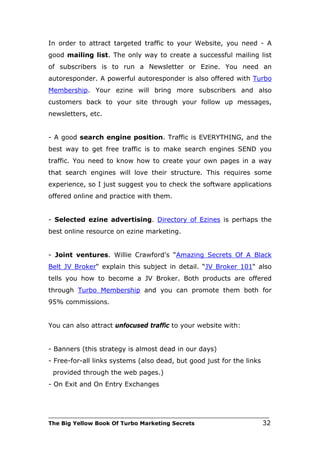 In order to attract targeted traffic to your Website, you need - A
good mailing list. The only way to create a successful mailing list
of subscribers is to run a Newsletter or Ezine. You need an
autoresponder. A powerful autoresponder is also offered with Turbo
Membership. Your ezine will bring more subscribers and also
customers back to your site through your follow up messages,
newsletters, etc.


- A good search engine position. Traffic is EVERYTHING, and the
best way to get free traffic is to make search engines SEND you
traffic. You need to know how to create your own pages in a way
that search engines will love their structure. This requires some
experience, so I just suggest you to check the software applications
offered online and practice with them.


- Selected ezine advertising. Directory of Ezines is perhaps the
best online resource on ezine marketing.


- Joint ventures. Willie Crawford's “Amazing Secrets Of A Black
Belt JV Broker“ explain this subject in detail. “JV Broker 101“ also
tells you how to become a JV Broker. Both products are offered
through Turbo Membership and you can promote them both for
95% commissions.


You can also attract unfocused traffic to your website with:


- Banners (this strategy is almost dead in our days)
- Free-for-all links systems (also dead, but good just for the links
 provided through the web pages.)
- On Exit and On Entry Exchanges



___________________________________________________________________________
The Big Yellow Book Of Turbo Marketing Secrets                          32
 
