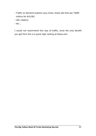 - Traffic on demand systems (you know, those ads that say “5000
 visitors for $10.00)
- URL rotators
- etc...


I would not recommend this way of traffic, since the only benefit
you get from this is a quick high ranking at Alexa.com




___________________________________________________________________________
The Big Yellow Book Of Turbo Marketing Secrets                          33
 