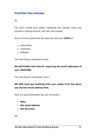 First Plan Your Success


So…


You have created your ebook, registered your domain name, got
yourself a hosting account, had your site created…


Now it’s time to Automate the sales and also your LISTS of…


     •   subscribers,
     •   customers,
     •   affiliates


The first thing to remember is this:


DO ANYTHING YOU CAN for capturing the email addresses of
your VISITORS.


The next thing to remember is this:


NO ONE must get anything from you unless s/he has given
you his/her email address first.


Here is a quick philosophy you can remember:


     •   Offer
     •   Get email address
     •   Get the order


OR



___________________________________________________________________________
The Big Yellow Book Of Turbo Marketing Secrets                          34
 