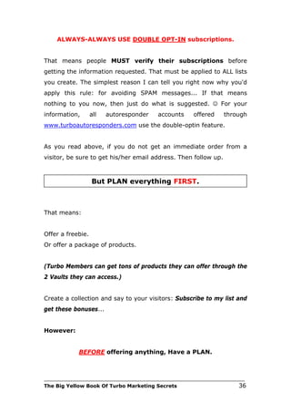 ALWAYS-ALWAYS USE DOUBLE OPT-IN subscriptions.


That means people MUST verify their subscriptions before
getting the information requested. That must be applied to ALL lists
you create. The simplest reason I can tell you right now why you'd
apply this rule: for avoiding SPAM messages... If that means
nothing to you now, then just do what is suggested.  For your
information,       all   autoresponder    accounts     offered     through
www.turboautoresponders.com use the double-optin feature.


As you read above, if you do not get an immediate order from a
visitor, be sure to get his/her email address. Then follow up.



                   But PLAN everything FIRST.



That means:


Offer a freebie.
Or offer a package of products.


(Turbo Members can get tons of products they can offer through the
2 Vaults they can access.)


Create a collection and say to your visitors: Subscribe to my list and
get these bonuses...


However:


             BEFORE offering anything, Have a PLAN.



___________________________________________________________________________
The Big Yellow Book Of Turbo Marketing Secrets                          36
 