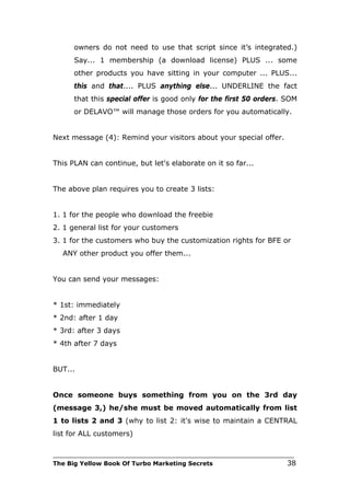 owners do not need to use that script since it’s integrated.)
      Say... 1 membership (a download license) PLUS ... some
      other products you have sitting in your computer ... PLUS...
      this and that.... PLUS anything else... UNDERLINE the fact
      that this special offer is good only for the first 50 orders. SOM
      or DELAVO™ will manage those orders for you automatically.


Next message (4): Remind your visitors about your special offer.


This PLAN can continue, but let's elaborate on it so far...


The above plan requires you to create 3 lists:


1. 1 for the people who download the freebie
2. 1 general list for your customers
3. 1 for the customers who buy the customization rights for BFE or
   ANY other product you offer them...


You can send your messages:


* 1st: immediately
* 2nd: after 1 day
* 3rd: after 3 days
* 4th after 7 days


BUT...


Once someone buys something from you on the 3rd day
(message 3,) he/she must be moved automatically from list
1 to lists 2 and 3 (why to list 2: it's wise to maintain a CENTRAL
list for ALL customers)

___________________________________________________________________________
The Big Yellow Book Of Turbo Marketing Secrets                          38
 