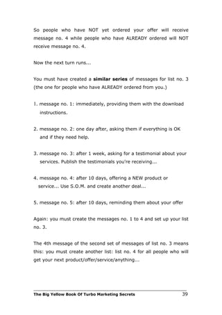 So people who have NOT yet ordered your offer will receive
message no. 4 while people who have ALREADY ordered will NOT
receive message no. 4.


Now the next turn runs...


You must have created a similar series of messages for list no. 3
(the one for people who have ALREADY ordered from you.)


1. message no. 1: immediately, providing them with the download
   instructions.


2. message no. 2: one day after, asking them if everything is OK
   and if they need help.


3. message no. 3: after 1 week, asking for a testimonial about your
   services. Publish the testimonials you're receiving...


4. message no. 4: after 10 days, offering a NEW product or
  service... Use S.O.M. and create another deal...


5. message no. 5: after 10 days, reminding them about your offer


Again: you must create the messages no. 1 to 4 and set up your list
no. 3.


The 4th message of the second set of messages of list no. 3 means
this: you must create another list: list no. 4 for all people who will
get your next product/offer/service/anything...




___________________________________________________________________________
The Big Yellow Book Of Turbo Marketing Secrets                          39
 