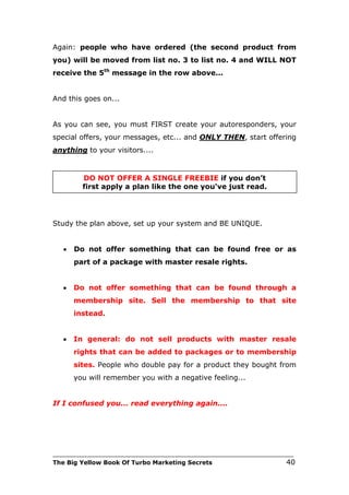 Again: people who have ordered (the second product from
you) will be moved from list no. 3 to list no. 4 and WILL NOT
receive the 5th message in the row above...


And this goes on...


As you can see, you must FIRST create your autoresponders, your
special offers, your messages, etc... and ONLY THEN, start offering
anything to your visitors....


         DO NOT OFFER A SINGLE FREEBIE if you don’t
         first apply a plan like the one you've just read.




Study the plan above, set up your system and BE UNIQUE.


   •   Do not offer something that can be found free or as
       part of a package with master resale rights.


   •   Do not offer something that can be found through a
       membership site. Sell the membership to that site
       instead.


   •   In general: do not sell products with master resale
       rights that can be added to packages or to membership
       sites. People who double pay for a product they bought from
       you will remember you with a negative feeling...


If I confused you... read everything again....




___________________________________________________________________________
The Big Yellow Book Of Turbo Marketing Secrets                          40
 