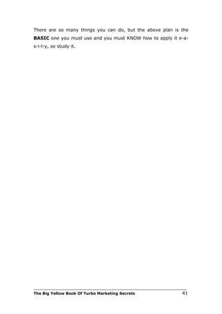 There are so many things you can do, but the above plan is the
BASIC one you must use and you must KNOW how to apply it e-a-
s-i-l-y, so study it.




___________________________________________________________________________
The Big Yellow Book Of Turbo Marketing Secrets                          41
 