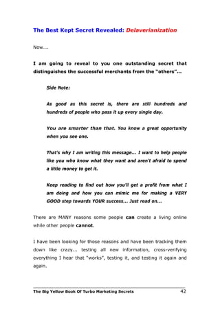The Best Kept Secret Revealed: Delaverianization


Now….


I am going to reveal to you one outstanding secret that
distinguishes the successful merchants from the “others”...


      Side Note:


      As good as this secret is, there are still hundreds and
      hundreds of people who pass it up every single day.


      You are smarter than that. You know a great opportunity
      when you see one.


      That's why I am writing this message... I want to help people
      like you who know what they want and aren't afraid to spend
      a little money to get it.


      Keep reading to find out how you'll get a profit from what I
      am doing and how you can mimic me for making a VERY
      GOOD step towards YOUR success... Just read on...


There are MANY reasons some people can create a living online
while other people cannot.


I have been looking for those reasons and have been tracking them
down like crazy... testing all new information, cross-verifying
everything I hear that “works”, testing it, and testing it again and
again.



___________________________________________________________________________
The Big Yellow Book Of Turbo Marketing Secrets                          42
 