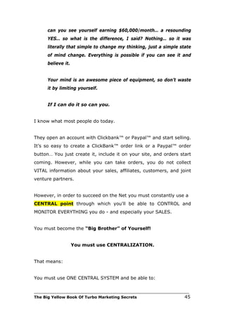 can you see yourself earning $60,000/month… a resounding
      YES… so what is the difference, I said? Nothing… so it was
      literally that simple to change my thinking, just a simple state
      of mind change. Everything is possible if you can see it and
      believe it.


      Your mind is an awesome piece of equipment, so don’t waste
      it by limiting yourself.


      If I can do it so can you.


I know what most people do today.


They open an account with Clickbank™ or Paypal™ and start selling.
It’s so easy to create a ClickBank™ order link or a Paypal™ order
button… You just create it, include it on your site, and orders start
coming. However, while you can take orders, you do not collect
VITAL information about your sales, affiliates, customers, and joint
venture partners.


However, in order to succeed on the Net you must constantly use a
CENTRAL point through which you'll be able to CONTROL and
MONITOR EVERYTHING you do - and especially your SALES.


You must become the “Big Brother” of Yourself!


                    You must use CENTRALIZATION.


That means:


You must use ONE CENTRAL SYSTEM and be able to:

___________________________________________________________________________
The Big Yellow Book Of Turbo Marketing Secrets                          45
 