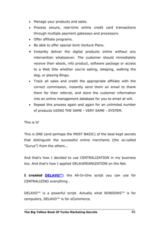•   Manage your products and sales.
   •   Process secure, real-time online credit card transactions
       through multiple payment gateways and processors.
   •   Offer affiliate programs.
   •   Be able to offer special Joint Venture Plans.
   • Instantly deliver the digital products online without any
       intervention whatsoever. The customer should immediately
       receive their ebook, info product, software package or access
       to a Web Site whether you're eating, sleeping, walking the
       dog, or playing Bingo.
   •   Track all sales and credit the appropriate affiliate with the
       correct commission, instantly send them an email to thank
       them for their referral, and store the customer information
       into an online management database for you to email at will.
   •   Repeat this process again and again for an unlimited number
       of products USING THE SAME - VERY SAME - SYSTEM.


This is it!


This is ONE (and perhaps the MOST BASIC) of the best-kept secrets
that distinguish the successful online merchants (the so-called
“Gurus”) from the others...


And that's how I decided to use CENTRALIZATION in my business
too. And that’s how I applied DELAVERIANIZATION on the Net.


I created DELAVO™: the All-In-One script you can use for
CENTRALIZING everything…


DELAVO™ is a powerful script. Actually what WINDOWS™ is for
computers, DELAVO™ is for eCommerce.

___________________________________________________________________________
The Big Yellow Book Of Turbo Marketing Secrets                          46
 