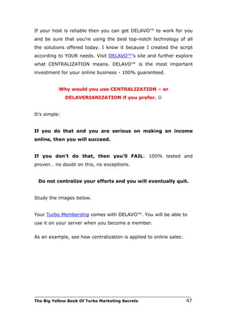 If your host is reliable then you can get DELAVO™ to work for you
and be sure that you’re using the best top-notch technology of all
the solutions offered today. I know it because I created the script
according to YOUR needs. Visit DELAVO™’s site and further explore
what CENTRALIZATION means. DELAVO™ is the most important
investment for your online business - 100% guaranteed.


           Why would you use CENTRALIZATION – or
               DELAVERIANIZATION if you prefer. 


It’s simple:


If you do that and you are serious on making an income
online, then you will succeed.


If you don’t do that, then you'll FAIL: 100% tested and
proven… no doubt on this, no exceptions.


 Do not centralize your efforts and you will eventually quit.


Study the images below.


Your Turbo Membership comes with DELAVO™. You will be able to
use it on your server when you become a member.


As an example, see how centralization is applied to online sales:




___________________________________________________________________________
The Big Yellow Book Of Turbo Marketing Secrets                          47
 