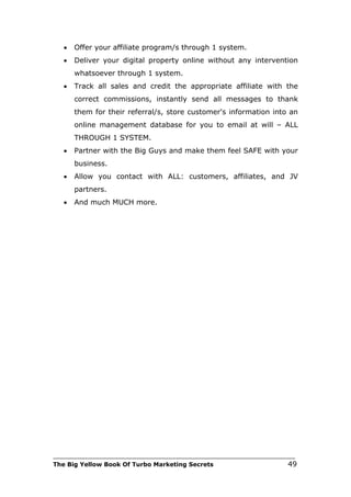 •   Offer your affiliate program/s through 1 system.
   •   Deliver your digital property online without any intervention
       whatsoever through 1 system.
   •   Track all sales and credit the appropriate affiliate with the
       correct commissions, instantly send all messages to thank
       them for their referral/s, store customer's information into an
       online management database for you to email at will – ALL
       THROUGH 1 SYSTEM.
   •   Partner with the Big Guys and make them feel SAFE with your
       business.
   •   Allow you contact with ALL: customers, affiliates, and JV
       partners.
   •   And much MUCH more.




___________________________________________________________________________
The Big Yellow Book Of Turbo Marketing Secrets                          49
 