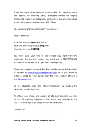 There are many other systems to be applied; for example, some
free ebooks for fortifying sales, brandable ebooks for helping
affiliates to make more sales, etc., and each of the aforementioned
additional systems carries its own SET of lists.


So… what does “Delaverianization” mean here?


Read it carefully:


Your lists are your treasure online.
Your lists are your precious property.
Your lists are your FUTURE.


You must build your lists in the correct way right from the
beginning. And for this reason, you must use a PROFESSIONAL
AUTORESPONDER SERVICE right from the beginning.


Choose any service you want, but I personally use our Private Label
of Aweber at www.turboautoresponders.com or if you prefer to
install a script on your server then the best solution offered is
AutoResponse Plus.


So my students apply the “Delaverianization” by trusting the
experts to handle their lists.


All others use cheap and unsafe scripts and solutions on their
servers. If anything happens on the server, say Bye-Bye to the
lists… say Bye-Bye to all those months of hard work…


Understood?



___________________________________________________________________________
The Big Yellow Book Of Turbo Marketing Secrets                          51
 