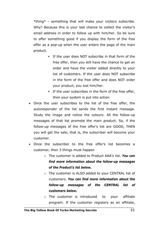 *thing* - something that will make your visitors subscribe.
       Why? Because this is your last chance to collect the visitor’s
       email address in order to follow up with him/her. So be sure
       to offer something good if you display the form of the free
       offer as a pop-up when the user enters the page of the main
       product.
                     If the user does NOT subscribe in that form of the
                      free offer, then you still have the chance to get an
                      order and have the visitor added directly to your
                      list of customers. If the user does NOT subscribe
                      in the form of the free offer and does NOT order
                      your product, you lost him/her.
                     If the user subscribes in the form of the free offer,
                      then your system is put into action
   •   Once the user subscribes to the list of the free offer, the
       autoresponder of the list sends the first instant message.
       Study the image and notice the colours: All the follow-up
       messages of that list promote the main product. So, if the
       follow-up messages of the free offer’s list are GOOD, THEN
       you will get the sale; that is, the subscriber will become your
       customer.
   •   Once the subscriber to the free offer’s list becomes a
       customer, then 3 things must happen
             o The customer is added to Product AAA’s list. You can
                  find more information about the follow-up messages
                  of the Product’s list below.
             o The customer is ALSO added to your CENTRAL list of
                  customers. You can find more information about the
                  follow-up    messages     of   the    CENTRAL    list   of
                  customers below.
             o The customer is introduced              to   your   affiliate
                  program. If the customer registers as an affiliate,
___________________________________________________________________________
The Big Yellow Book Of Turbo Marketing Secrets                            53
 