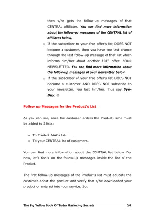 then s/he gets the follow-up messages of that
                CENTRAL affiliates. You can find more information
                about the follow-up messages of the CENTRAL list of
                affiliates below.
             o If the subscriber to your free offer’s list DOES NOT
                become a customer, then you have one last chance
                through the last follow-up message of that list which
                informs him/her about another FREE offer: YOUR
                NEWSLETTER. You can find more information about
                the follow-up messages of your newsletter below.
             o If the subscriber of your free offer’s list DOES NOT
                become a customer AND DOES NOT subscribe to
                your newsletter, you lost him/her, thus say Bye-
                Buy. 


Follow up Messages for the Product’s List


As you can see, once the customer orders the Product, s/he must
be added to 2 lists:


   •   To Product AAA’s list.
   •   To your CENTRAL list of customers.


You can find more information about the CENTRAL list below. For
now, let’s focus on the follow-up messages inside the list of the
Product.


The first follow-up messages of the Product’s list must educate the
customer about the product and verify that s/he downloaded your
product or entered into your service. So:



___________________________________________________________________________
The Big Yellow Book Of Turbo Marketing Secrets                          54
 