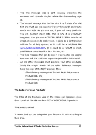 •   The first message that is sent instantly welcomes the
       customer and reminds him/her where the downloading page
       is.
   •   The second message that can be sent 1 or 2 days after the
       first one must ask the customer if everything is OK and if s/he
       needs any help. As you can see, if you sell many products,
       you will maintain many lists. That is why it is STRONGLY
       suggested that you use a CENTRAL HELP SYSTEM in order to
       direct all customers to that system. It could be a central email
       address for all help queries, or it could be a HelpDesk like
       www.TurbohelpDesk.com, or it could be a FORUM in which
       you’d create one thread for each Product, etc.
   •   The third message that can be sent 4-7 days after the second
       one must ask the customer to provide you with a testimonial.
   •   All the other messages must promote your other products.
       Study the image: Almost all the other follow-up messages
       have the color of the NEXT product. Thus:
             o The follow-up messages of Product AAA’s list promote
               Product BBB, and
             o The follow-up messages of Product BBB’s list promote
               Product CCC.


The Ladder of your Products


The titles of the Products used in the image can represent more
than 1 product. So AAA can be a SET of HOMOGENOUS products.


What does it mean?


It means that you can categorize your Products to sets according to
their price.

___________________________________________________________________________
The Big Yellow Book Of Turbo Marketing Secrets                          55
 