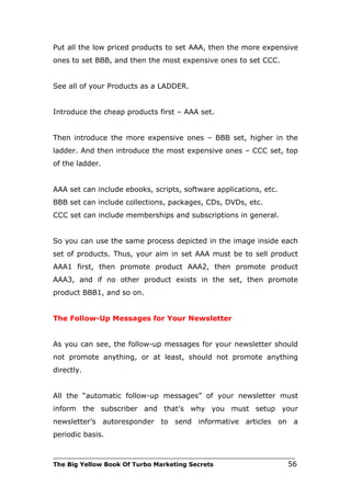 Put all the low priced products to set AAA, then the more expensive
ones to set BBB, and then the most expensive ones to set CCC.


See all of your Products as a LADDER.


Introduce the cheap products first – AAA set.


Then introduce the more expensive ones – BBB set, higher in the
ladder. And then introduce the most expensive ones – CCC set, top
of the ladder.


AAA set can include ebooks, scripts, software applications, etc.
BBB set can include collections, packages, CDs, DVDs, etc.
CCC set can include memberships and subscriptions in general.


So you can use the same process depicted in the image inside each
set of products. Thus, your aim in set AAA must be to sell product
AAA1 first, then promote product AAA2, then promote product
AAA3, and if no other product exists in the set, then promote
product BBB1, and so on.


The Follow-Up Messages for Your Newsletter


As you can see, the follow-up messages for your newsletter should
not promote anything, or at least, should not promote anything
directly.


All the “automatic follow-up messages” of your newsletter must
inform the subscriber and that’s why you must setup your
newsletter’s autoresponder to send informative articles on a
periodic basis.

___________________________________________________________________________
The Big Yellow Book Of Turbo Marketing Secrets                          56
 