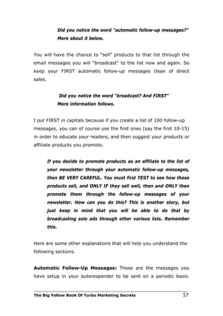 Did you notice the word “automatic follow-up messages?”
                 More about it below.


You will have the chance to “sell” products to that list through the
email messages you will “broadcast” to the list now and again. So
keep your FIRST automatic follow-up messages clean of direct
sales.


                 Did you notice the word “broadcast? And FIRST”
                 More information follows.


I put FIRST in capitals because if you create a list of 100 follow-up
messages, you can of course use the first ones (say the first 10-15)
in order to educate your readers, and then suggest your products or
affiliate products you promote.


         If you decide to promote products as an affiliate to the list of
         your newsletter through your automatic follow-up messages,
         then BE VERY CAREFUL. You must first TEST to see how those
         products sell, and ONLY IF they sell well, then and ONLY then
         promote them through the follow-up messages of your
         newsletter. How can you do this? This is another story, but
         just keep in mind that you will be able to do that by
         broadcasting solo ads through other various lists. Remember
         this.


Here are some other explanations that will help you understand the
following sections.


Automatic Follow-Up Messages: Those are the messages you
have setup in your autoresponder to be sent on a periodic basis.

___________________________________________________________________________
The Big Yellow Book Of Turbo Marketing Secrets                          57
 