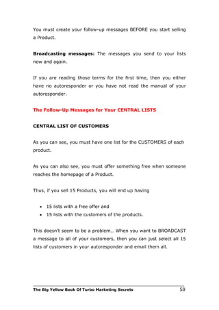 You must create your follow-up messages BEFORE you start selling
a Product.


Broadcasting messages: The messages you send to your lists
now and again.


If you are reading those terms for the first time, then you either
have no autoresponder or you have not read the manual of your
autoresponder.


The Follow-Up Messages for Your CENTRAL LISTS


CENTRAL LIST OF CUSTOMERS


As you can see, you must have one list for the CUSTOMERS of each
product.


As you can also see, you must offer something free when someone
reaches the homepage of a Product.


Thus, if you sell 15 Products, you will end up having


   •   15 lists with a free offer and
   •   15 lists with the customers of the products.


This doesn’t seem to be a problem… When you want to BROADCAST
a message to all of your customers, then you can just select all 15
lists of customers in your autoresponder and email them all.




___________________________________________________________________________
The Big Yellow Book Of Turbo Marketing Secrets                          58
 