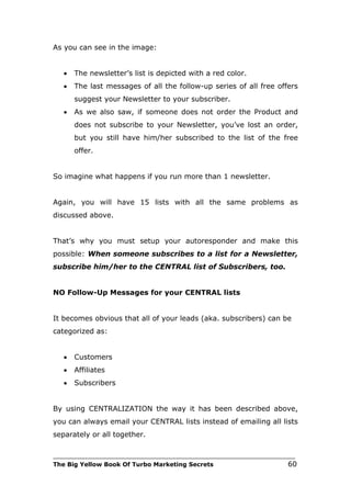 As you can see in the image:


   •   The newsletter’s list is depicted with a red color.
   •   The last messages of all the follow-up series of all free offers
       suggest your Newsletter to your subscriber.
   •   As we also saw, if someone does not order the Product and
       does not subscribe to your Newsletter, you’ve lost an order,
       but you still have him/her subscribed to the list of the free
       offer.


So imagine what happens if you run more than 1 newsletter.


Again, you will have 15 lists with all the same problems as
discussed above.


That’s why you must setup your autoresponder and make this
possible: When someone subscribes to a list for a Newsletter,
subscribe him/her to the CENTRAL list of Subscribers, too.


NO Follow-Up Messages for your CENTRAL lists


It becomes obvious that all of your leads (aka. subscribers) can be
categorized as:


   •   Customers
   •   Affiliates
   •   Subscribers


By using CENTRALIZATION the way it has been described above,
you can always email your CENTRAL lists instead of emailing all lists
separately or all together.

___________________________________________________________________________
The Big Yellow Book Of Turbo Marketing Secrets                          60
 