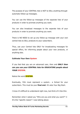 The purpose of your CENTRAL lists is NOT to SELL anything through
automatic follow-up messages.


You can use the follow-up messages of the separate lists of your
products in order to promote anything you want.


You can also broadcast messages to the separate lists of your
products in order to promote anything you want.


There is NO NEED to set up any follow-up message with your own
central lists to SELL products to your subscribers.


Thus, use your Central lists ONLY for broadcasting messages for
special offers, for informing people about your new products, or
anything else.


Cultivate Your Own System


If you feel that you are an advanced user, then and ONLY then
can you use your CENTRAL lists for EDUCATING people about
YOUR SYSTEM.


Notice the word SYSTEM.


Eventually, YOU must represent a system… a School for your
subscribers. This must be your final end. It’s also Your Big Start.


I know it’s difficult to understand right now, but think of it like this:


Remember when I asked you “Who are you and what you want?” 
It’s this “specific reason” I was talking about.

___________________________________________________________________________
The Big Yellow Book Of Turbo Marketing Secrets                          61
 