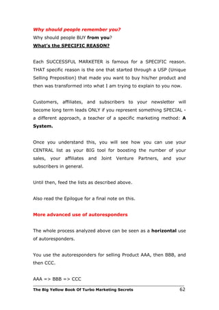 Why should people remember you?
Why should people BUY from you?
What’s the SPECIFIC REASON?


Each SUCCESSFUL MARKETER is famous for a SPECIFIC reason.
THAT specific reason is the one that started through a USP (Unique
Selling Preposition) that made you want to buy his/her product and
then was transformed into what I am trying to explain to you now.


Customers, affiliates, and subscribers to your newsletter will
become long term leads ONLY if you represent something SPECIAL -
a different approach, a teacher of a specific marketing method: A
System.


Once you understand this, you will see how you can use your
CENTRAL list as your BIG tool for boosting the number of your
sales,   your   affiliates   and   Joint   Venture   Partners,   and   your
subscribers in general.


Until then, feed the lists as described above.


Also read the Epilogue for a final note on this.


More advanced use of autoresponders


The whole process analyzed above can be seen as a horizontal use
of autoresponders.


You use the autoresponders for selling Product AAA, then BBB, and
then CCC.


AAA => BBB => CCC
___________________________________________________________________________
The Big Yellow Book Of Turbo Marketing Secrets                          62
 