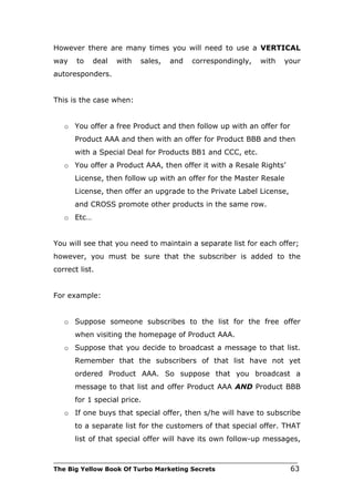 However there are many times you will need to use a VERTICAL
way    to   deal   with   sales,   and    correspondingly,     with   your
autoresponders.


This is the case when:


   o You offer a free Product and then follow up with an offer for
      Product AAA and then with an offer for Product BBB and then
      with a Special Deal for Products BB1 and CCC, etc.
   o You offer a Product AAA, then offer it with a Resale Rights’
      License, then follow up with an offer for the Master Resale
      License, then offer an upgrade to the Private Label License,
      and CROSS promote other products in the same row.
   o Etc…


You will see that you need to maintain a separate list for each offer;
however, you must be sure that the subscriber is added to the
correct list.


For example:


   o Suppose someone subscribes to the list for the free offer
      when visiting the homepage of Product AAA.
   o Suppose that you decide to broadcast a message to that list.
      Remember that the subscribers of that list have not yet
      ordered Product AAA. So suppose that you broadcast a
      message to that list and offer Product AAA AND Product BBB
      for 1 special price.
   o If one buys that special offer, then s/he will have to subscribe
      to a separate list for the customers of that special offer. THAT
      list of that special offer will have its own follow-up messages,

___________________________________________________________________________
The Big Yellow Book Of Turbo Marketing Secrets                          63
 