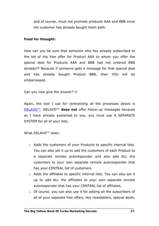 and of course, must not promote products AAA and BBB since
      the customer has already bought them both.


Food for thought:


How can you be sure that someone who has already subscribed to
the list of the free offer for Product AAA to whom you offer the
special deal for Products AAA and BBB had not ordered BBB
already?? Because if someone gets a message for that special deal
and   has   already    bought    Product    BBB,    then   YOU     will   be
embarrassed.


Can you now give the answer? 


Again, the tool I use for centralizing all the processes above is
DELAVO™. DELAVO™ does not offer follow-up messages because
as I have already explained to you, you must use A SEPARATE
SYSTEM for all of your lists.


What DELAVO™ does:


   o Adds the customers of your Products to specific internal lists.
      You can also set it up to add the customers of each Product to
      a separate remote autoresponder and also add ALL the
      customers to your own separate remote autoresponder that
      has your CENTRAL list of customers
   o Adds the affiliates to specific internal lists. You can also set it
      up to add ALL the affiliates to your own separate remote
      autoresponder that has your CENTRAL list of affiliates.
   o Of course, you can also use it for adding all the subscribers of
      all of your separate free offers, like newsletters, special deals,

___________________________________________________________________________
The Big Yellow Book Of Turbo Marketing Secrets                            64
 