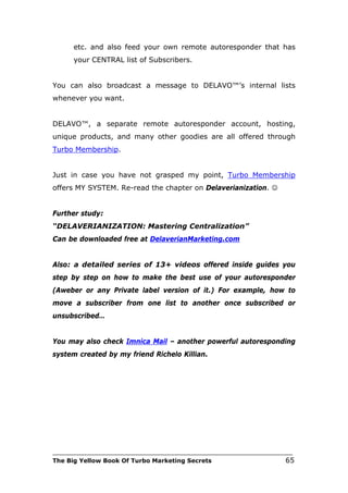 etc. and also feed your own remote autoresponder that has
      your CENTRAL list of Subscribers.


You can also broadcast a message to DELAVO™’s internal lists
whenever you want.


DELAVO™, a separate remote autoresponder account, hosting,
unique products, and many other goodies are all offered through
Turbo Membership.


Just in case you have not grasped my point, Turbo Membership
offers MY SYSTEM. Re-read the chapter on Delaverianization. 


Further study:
“DELAVERIANIZATION: Mastering Centralization”
Can be downloaded free at DelaverianMarketing.com


Also: a detailed series of 13+ videos offered inside guides you
step by step on how to make the best use of your autoresponder
(Aweber or any Private label version of it.) For example, how to
move a subscriber from one list to another once subscribed or
unsubscribed…


You may also check Imnica Mail – another powerful autoresponding
system created by my friend Richelo Killian.




___________________________________________________________________________
The Big Yellow Book Of Turbo Marketing Secrets                          65
 