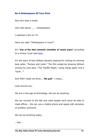 Be A Shakespeare Of Your Kind


Now let’s take a break.


Let’s talk about…………Shakespeare.


I watched a film on TV.


Have you seen “Shakespeare in Love?”


It's “one of the best romantic comedies of recent years” according
to a review I just read here.


It's the story of how William became inspired for writing his winning
best seller, “Romeo and Juliet.” The film ended by showing William
writing his next play, “The Twelfth Night,” using cheap paper and a
*quill...*


And THAT made me think... The quill - I mean...


Look around you.


We live in the age of technology. We can do anything.


We can connect to the Net and meet people we'd never be able to
meet offline... We can use a mobile phone and speak with someone
on another continent.


We can do anything today...


...but...

___________________________________________________________________________
The Big Yellow Book Of Turbo Marketing Secrets                          66
 