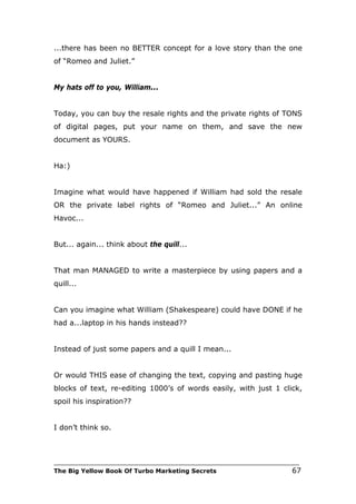 ...there has been no BETTER concept for a love story than the one
of “Romeo and Juliet.”


My hats off to you, William...


Today, you can buy the resale rights and the private rights of TONS
of digital pages, put your name on them, and save the new
document as YOURS.


Ha:)


Imagine what would have happened if William had sold the resale
OR the private label rights of “Romeo and Juliet...” An online
Havoc...


But... again... think about the quill...


That man MANAGED to write a masterpiece by using papers and a
quill...


Can you imagine what William (Shakespeare) could have DONE if he
had a...laptop in his hands instead??


Instead of just some papers and a quill I mean...


Or would THIS ease of changing the text, copying and pasting huge
blocks of text, re-editing 1000’s of words easily, with just 1 click,
spoil his inspiration??


I don’t think so.



___________________________________________________________________________
The Big Yellow Book Of Turbo Marketing Secrets                          67
 