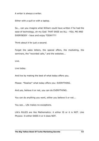 A writer is always a writer.


Either with a quill or with a laptop.


So... can you imagine what William could have written if he had the
ease of technology, oh my God: THAT EASE we ALL - YOU, ME AND
EVERYBODY - have and enjoy TODAY??!!


Think about it for just a second.


Forget the sales letters, the special offers, the marketing, the
seminars, the “recorded calls,” and the websites...


Live.


Live today.


And live by making the best of what today offers you.


Please: *Realize* what today offers you: EVERYTHING.


And yes, believe it or not, you can do EVERYTHING.


You can do anything you want, either you believe it or not...


You see... Life makes no exceptions.


Life's RULES are like Mathematics: it either IS or it is NOT. Like
Physics: It either DOES it or it does NOT.




___________________________________________________________________________
The Big Yellow Book Of Turbo Marketing Secrets                          68
 