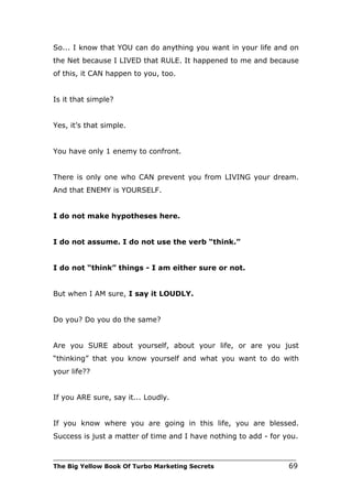 So... I know that YOU can do anything you want in your life and on
the Net because I LIVED that RULE. It happened to me and because
of this, it CAN happen to you, too.


Is it that simple?


Yes, it’s that simple.


You have only 1 enemy to confront.


There is only one who CAN prevent you from LIVING your dream.
And that ENEMY is YOURSELF.


I do not make hypotheses here.


I do not assume. I do not use the verb “think.”


I do not “think” things - I am either sure or not.


But when I AM sure, I say it LOUDLY.


Do you? Do you do the same?


Are you SURE about yourself, about your life, or are you just
“thinking” that you know yourself and what you want to do with
your life??


If you ARE sure, say it... Loudly.


If you know where you are going in this life, you are blessed.
Success is just a matter of time and I have nothing to add - for you.

___________________________________________________________________________
The Big Yellow Book Of Turbo Marketing Secrets                          69
 