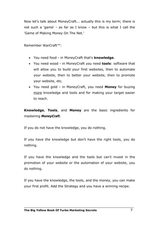 Now let's talk about MoneyCraft... actually this is my term; there is
not such a 'game' - as far as I know – but this is what I call the
'Game of Making Money On The Net.'


Remember WarCraft™:


   •   You need food - in MoneyCraft that's knowledge.
   •   You need wood - in MoneyCraft you need tools: software that
       will allow you to build your first websites, then to automate
       your website, then to better your website, then to promote
       your website, etc.
   •   You need gold - in MoneyCraft, you need Money for buying
       more knowledge and tools and for making your target easier
       to reach.


Knowledge, Tools, and Money are the basic ingredients for
mastering MoneyCraft.


If you do not have the knowledge, you do nothing.


If you have the knowledge but don't have the right tools, you do
nothing.


If you have the knowledge and the tools but can't invest in the
promotion of your website or the automation of your website, you
do nothing.


If you have the knowledge, the tools, and the money, you can make
your first profit. Add the Strategy and you have a winning recipe.




___________________________________________________________________________
The Big Yellow Book Of Turbo Marketing Secrets                          7
 