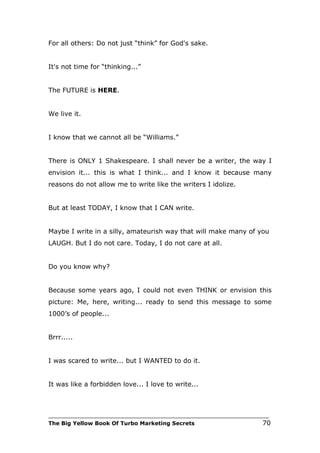 For all others: Do not just “think” for God's sake.


It's not time for “thinking...”


The FUTURE is HERE.


We live it.


I know that we cannot all be “Williams.”


There is ONLY 1 Shakespeare. I shall never be a writer, the way I
envision it... this is what I think... and I know it because many
reasons do not allow me to write like the writers I idolize.


But at least TODAY, I know that I CAN write.


Maybe I write in a silly, amateurish way that will make many of you
LAUGH. But I do not care. Today, I do not care at all.


Do you know why?


Because some years ago, I could not even THINK or envision this
picture: Me, here, writing... ready to send this message to some
1000’s of people...


Brrr.....


I was scared to write... but I WANTED to do it.


It was like a forbidden love... I love to write...



___________________________________________________________________________
The Big Yellow Book Of Turbo Marketing Secrets                          70
 