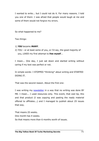 I wanted to write... but I could not do it. For many reasons. I told
you one of them: I was afraid that people would laugh at me and
some of them would not forgive my errors.




So what happened to me?


Two things:


1) YOU became MANY.
2) YOU - or at least some of you, or I'd say, the good majority of
   you, LIKED my first attempt to free myself...


I mean... One day, I just sat down and started writing without
caring if my text was perfect or not.


In simple words: I STOPPED *thinking* about writing and STARTED
DOING IT.


That was the second reason. About the first one:


I was writing my newsletter in a way that no writing was done BY
ME. I mean... I used resources only. This event, that cool tip, this
and that product (I was copying and pasting the ready material
offered to affiliates...) and I managed to publish about 25 issues
that way.


That means 25 weeks.
One month has 4 weeks.
So that means more than 6 months worth of issues.



___________________________________________________________________________
The Big Yellow Book Of Turbo Marketing Secrets                          71
 
